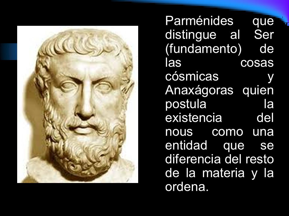Parménides que distingue al Ser (fundamento) de las cosas cósmicas y Anaxágoras quien postula la existencia del nous como una entidad que se diferencia del resto de la materia y la ordena.