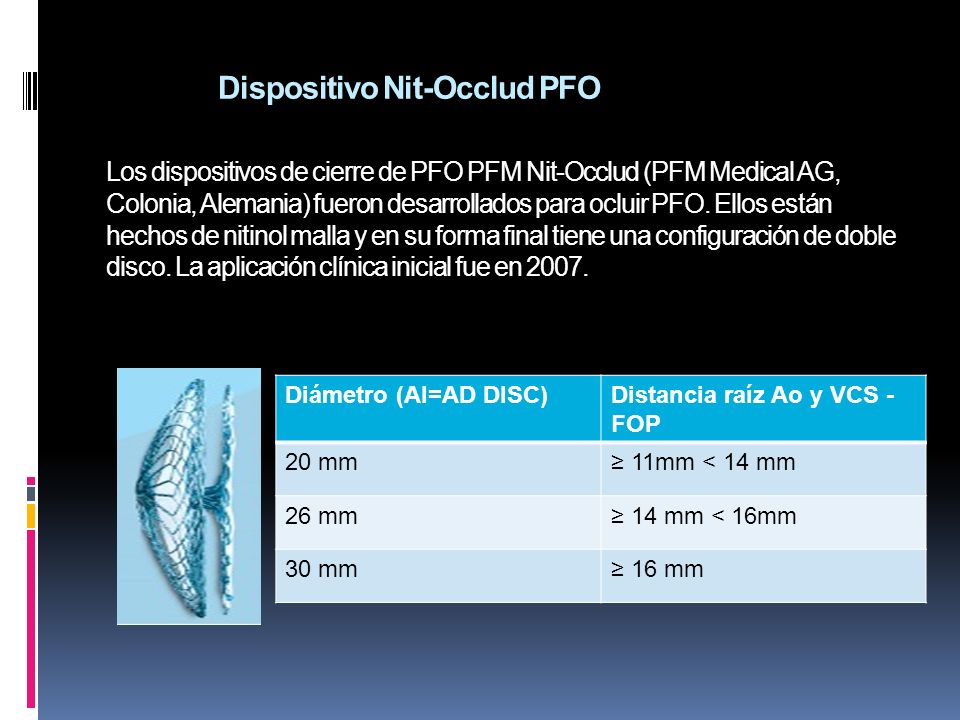 Dispositivo Nit-Occlud PFO Los dispositivos de cierre de PFO PFM Nit-Occlud (PFM Medical AG, Colonia, Alemania) fueron desarrollados para ocluir PFO. Ellos están hechos de nitinol malla y en su forma final tiene una configuración de doble disco. La aplicación clínica inicial fue en 2007.