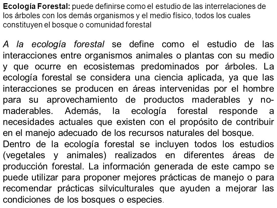 Ecología Forestal: puede definirse como el estudio de las interrelaciones de los árboles con los demás organismos y el medio físico, todos los cuales constituyen el bosque o comunidad forestal