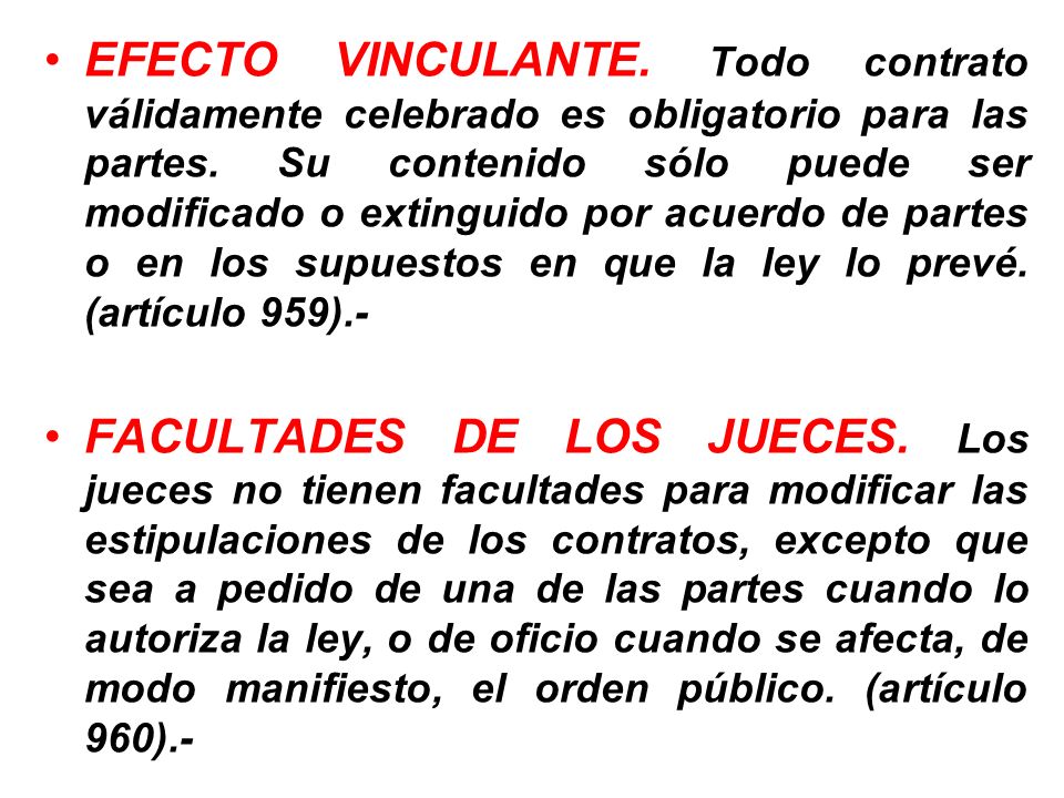 EFECTO VINCULANTE. Todo contrato válidamente celebrado es obligatorio para las partes. Su contenido sólo puede ser modificado o extinguido por acuerdo de partes o en los supuestos en que la ley lo prevé. (artículo 959).-