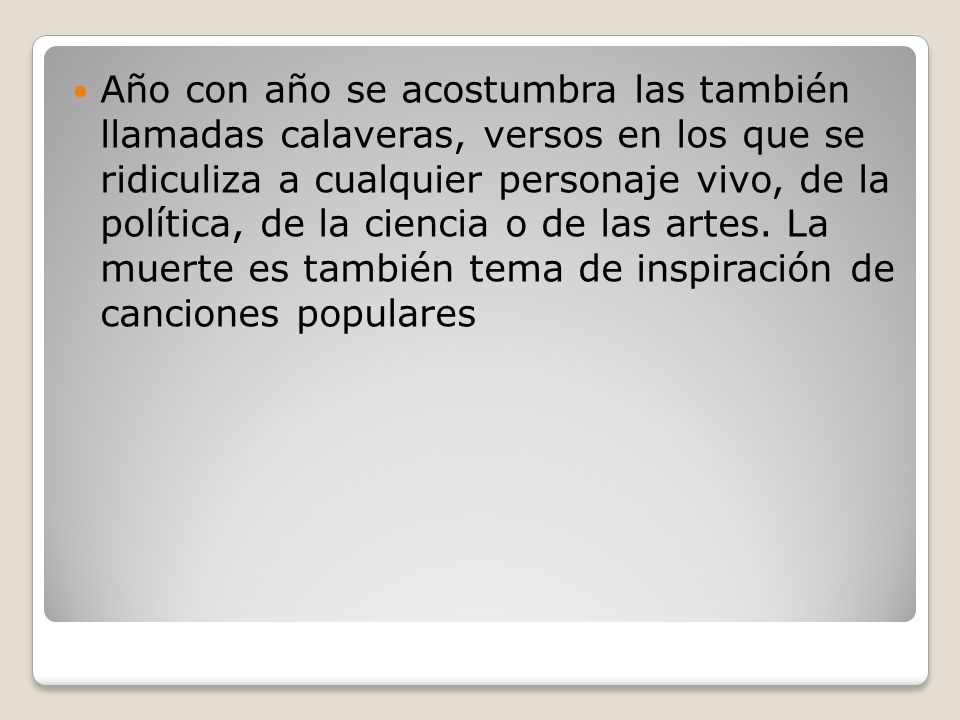 Año con año se acostumbra las también llamadas calaveras, versos en los que se ridiculiza a cualquier personaje vivo, de la política, de la ciencia o de las artes.