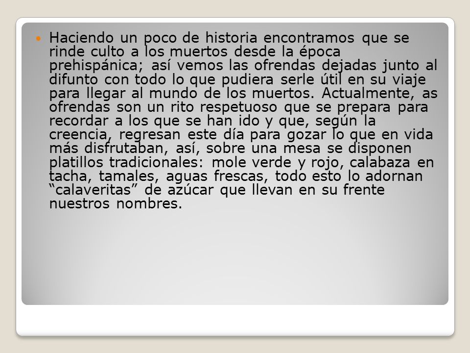 Haciendo un poco de historia encontramos que se rinde culto a los muertos desde la época prehispánica; así vemos las ofrendas dejadas junto al difunto con todo lo que pudiera serle útil en su viaje para llegar al mundo de los muertos.