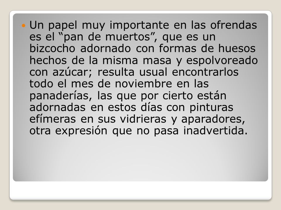 Un papel muy importante en las ofrendas es el pan de muertos , que es un bizcocho adornado con formas de huesos hechos de la misma masa y espolvoreado con azúcar; resulta usual encontrarlos todo el mes de noviembre en las panaderías, las que por cierto están adornadas en estos días con pinturas efímeras en sus vidrieras y aparadores, otra expresión que no pasa inadvertida.