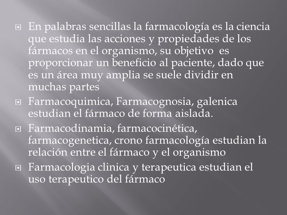 En palabras sencillas la farmacología es la ciencia que estudia las acciones y propiedades de los fármacos en el organismo, su objetivo es proporcionar un beneficio al paciente, dado que es un área muy amplia se suele dividir en muchas partes
