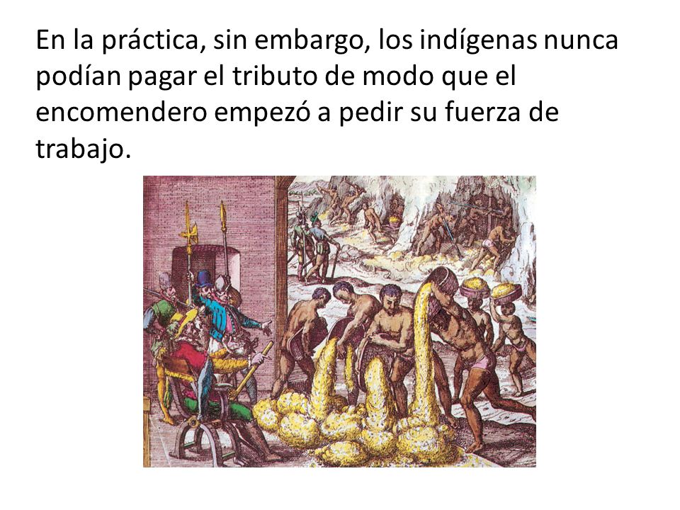 En la práctica, sin embargo, los indígenas nunca podían pagar el tributo de modo que el encomendero empezó a pedir su fuerza de trabajo.