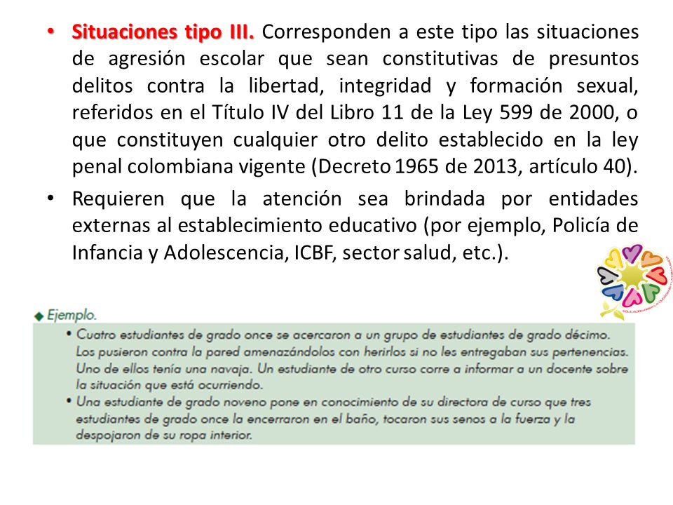 Situaciones tipo III. Corresponden a este tipo las situaciones de agresión escolar que sean constitutivas de presuntos delitos contra la libertad, integridad y formación sexual, referidos en el Título IV del Libro 11 de la Ley 599 de 2000, o que constituyen cualquier otro delito establecido en la ley penal colombiana vigente (Decreto 1965 de 2013, artículo 40).