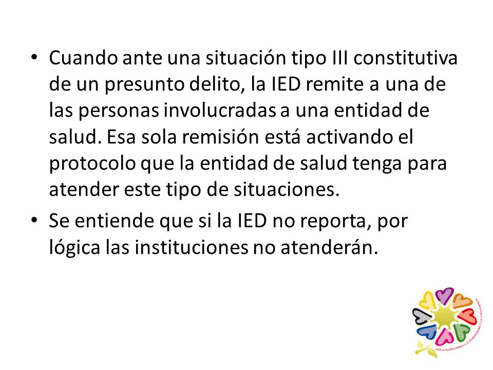 Cuando ante una situación tipo III constitutiva de un presunto delito, la IED remite a una de las personas involucradas a una entidad de salud. Esa sola remisión está activando el protocolo que la entidad de salud tenga para atender este tipo de situaciones.