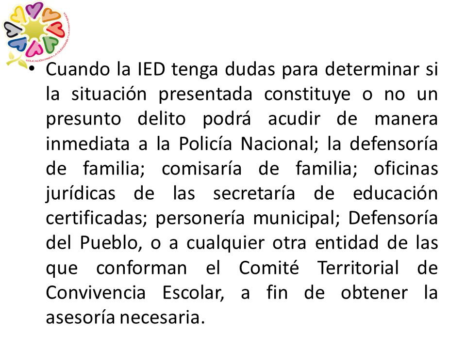 Cuando la IED tenga dudas para determinar si la situación presentada constituye o no un presunto delito podrá acudir de manera inmediata a la Policía Nacional; la defensoría de familia; comisaría de familia; oficinas jurídicas de las secretaría de educación certificadas; personería municipal; Defensoría del Pueblo, o a cualquier otra entidad de las que conforman el Comité Territorial de Convivencia Escolar, a fin de obtener la asesoría necesaria.