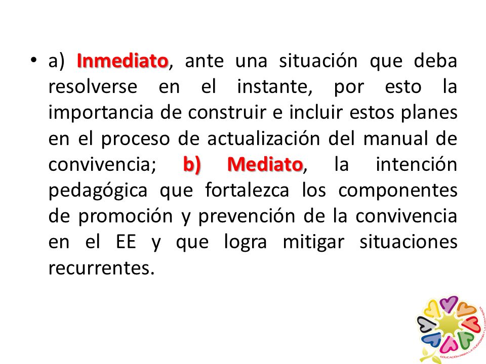 a) Inmediato, ante una situación que deba resolverse en el instante, por esto la importancia de construir e incluir estos planes en el proceso de actualización del manual de convivencia; b) Mediato, la intención pedagógica que fortalezca los componentes de promoción y prevención de la convivencia en el EE y que logra mitigar situaciones recurrentes.