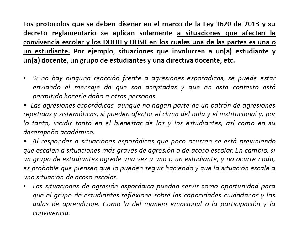 Los protocolos que se deben diseñar en el marco de la Ley 1620 de 2013 y su decreto reglamentario se aplican solamente a situaciones que afectan la convivencia escolar y los DDHH y DHSR en los cuales una de las partes es una o un estudiante. Por ejemplo, situaciones que involucren a un(a) estudiante y un(a) docente, un grupo de estudiantes y una directiva docente, etc.