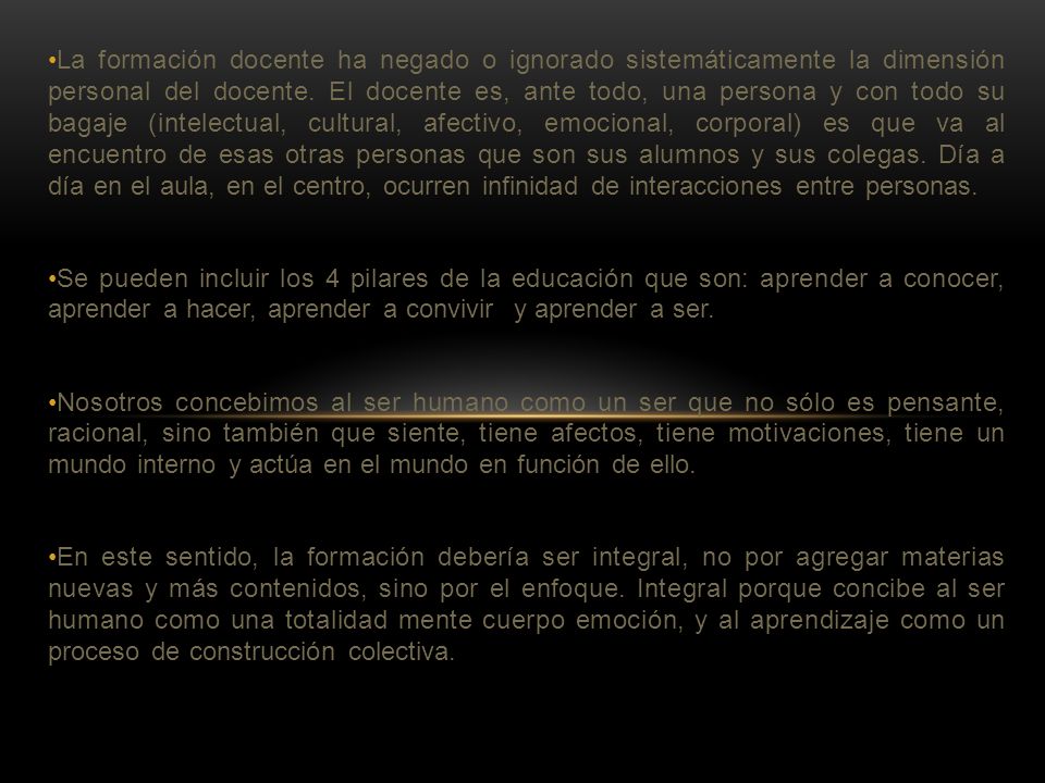 La formación docente ha negado o ignorado sistemáticamente la dimensión personal del docente. El docente es, ante todo, una persona y con todo su bagaje (intelectual, cultural, afectivo, emocional, corporal) es que va al encuentro de esas otras personas que son sus alumnos y sus colegas. Día a día en el aula, en el centro, ocurren infinidad de interacciones entre personas.