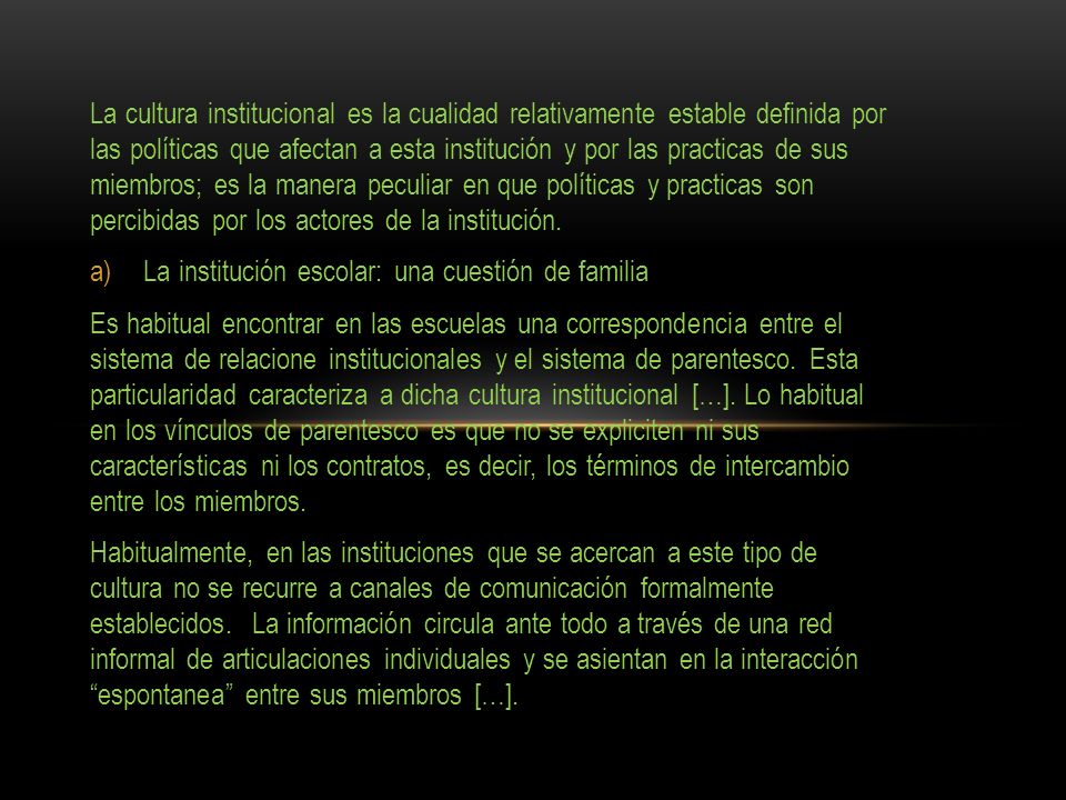 La cultura institucional es la cualidad relativamente estable definida por las políticas que afectan a esta institución y por las practicas de sus miembros; es la manera peculiar en que políticas y practicas son percibidas por los actores de la institución.