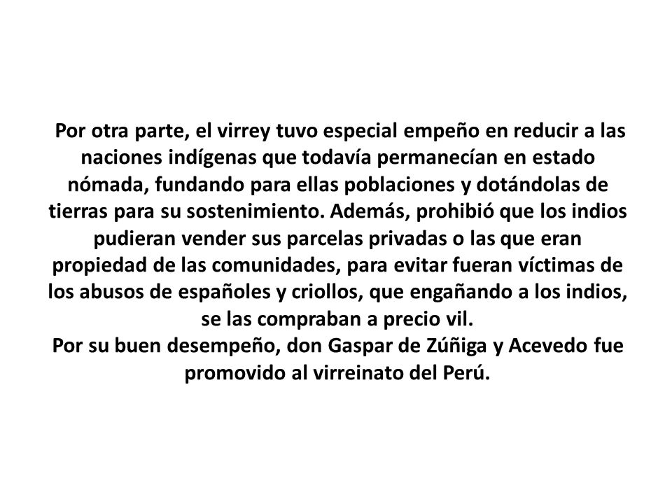 Por otra parte, el virrey tuvo especial empeño en reducir a las naciones indígenas que todavía permanecían en estado nómada, fundando para ellas poblaciones y dotándolas de tierras para su sostenimiento.