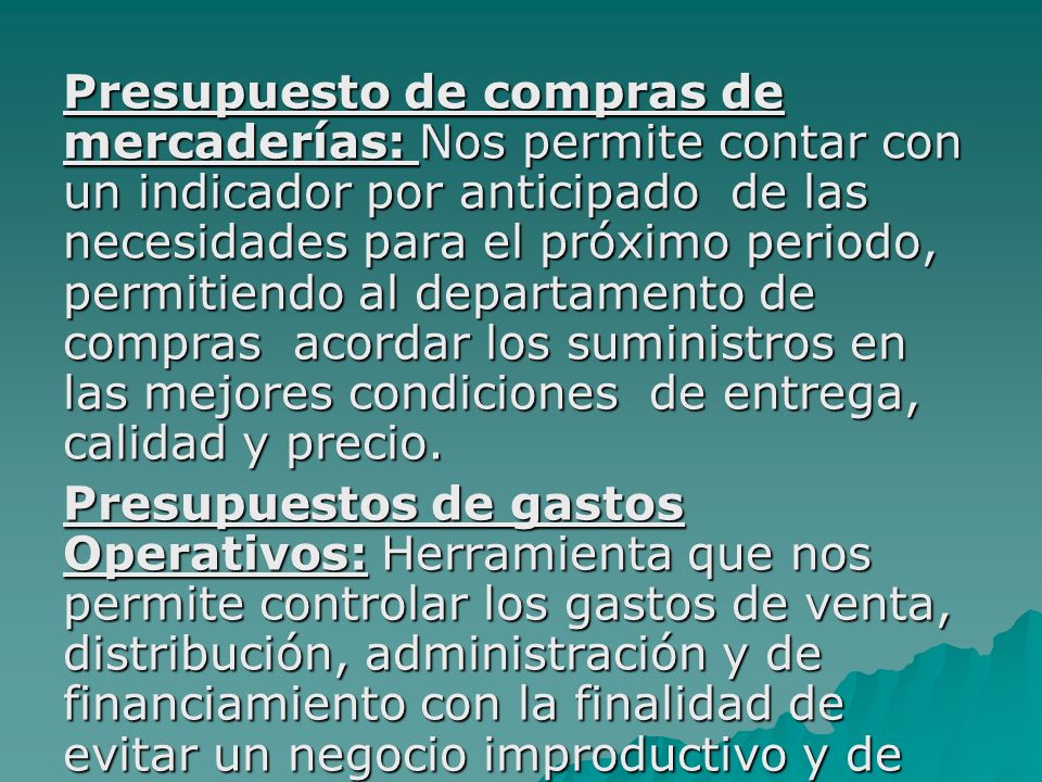 Presupuesto de compras de mercaderías: Nos permite contar con un indicador por anticipado de las necesidades para el próximo periodo, permitiendo al departamento de compras acordar los suministros en las mejores condiciones de entrega, calidad y precio.
