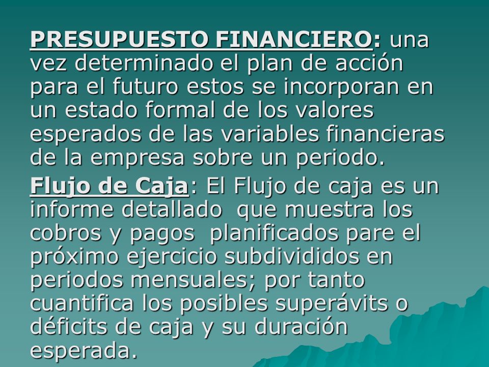 PRESUPUESTO FINANCIERO: una vez determinado el plan de acción para el futuro estos se incorporan en un estado formal de los valores esperados de las variables financieras de la empresa sobre un periodo.