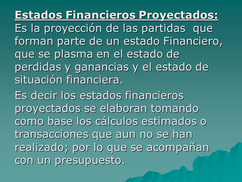 Estados Financieros Proyectados: Es la proyección de las partidas que forman parte de un estado Financiero, que se plasma en el estado de perdidas y ganancias y el estado de situación financiera.