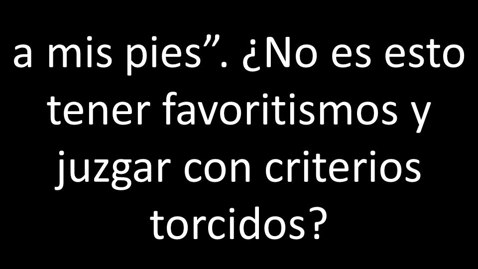 a mis pies . ¿No es esto tener favoritismos y juzgar con criterios torcidos