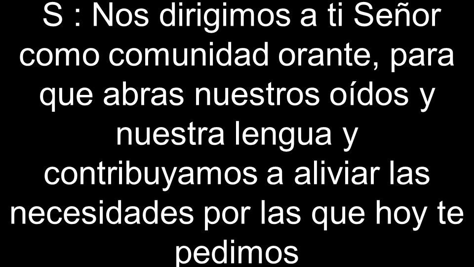 S : Nos dirigimos a ti Señor como comunidad orante, para que abras nuestros oídos y nuestra lengua y contribuyamos a aliviar las necesidades por las que hoy te pedimos