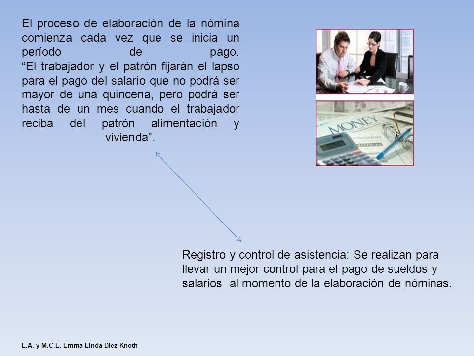 El proceso de elaboración de la nómina comienza cada vez que se inicia un período de pago. El trabajador y el patrón fijarán el lapso para el pago del salario que no podrá ser mayor de una quincena, pero podrá ser hasta de un mes cuando el trabajador reciba del patrón alimentación y vivienda .