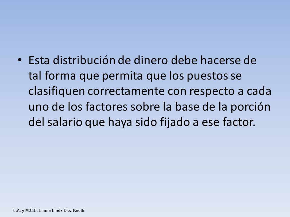 Esta distribución de dinero debe hacerse de tal forma que permita que los puestos se clasifiquen correctamente con respecto a cada uno de los factores sobre la base de la porción del salario que haya sido fijado a ese factor.