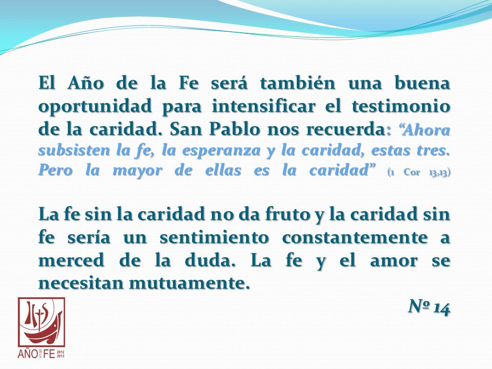 El Año de la Fe será también una buena oportunidad para intensificar el testimonio de la caridad. San Pablo nos recuerda: Ahora subsisten la fe, la esperanza y la caridad, estas tres. Pero la mayor de ellas es la caridad (1 Cor 13,13)