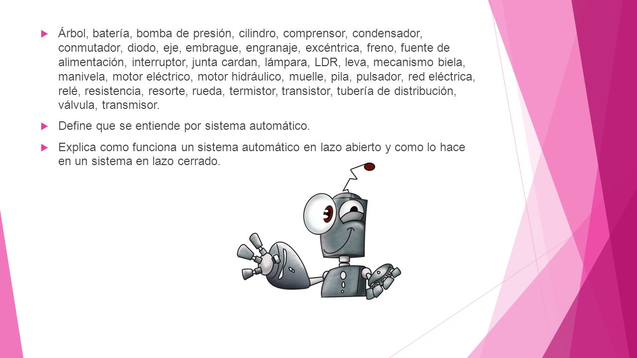 Árbol, batería, bomba de presión, cilindro, comprensor, condensador, conmutador, diodo, eje, embrague, engranaje, excéntrica, freno, fuente de alimentación, interruptor, junta cardan, lámpara, LDR, leva, mecanismo biela, manivela, motor eléctrico, motor hidráulico, muelle, pila, pulsador, red eléctrica, relé, resistencia, resorte, rueda, termistor, transistor, tubería de distribución, válvula, transmisor.