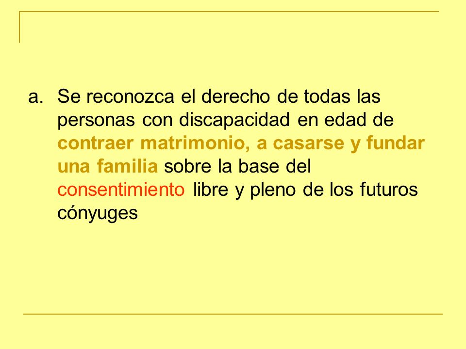 a. Se reconozca el derecho de todas las personas con discapacidad en edad de contraer matrimonio, a casarse y fundar una familia sobre la base del consentimiento libre y pleno de los futuros cónyuges