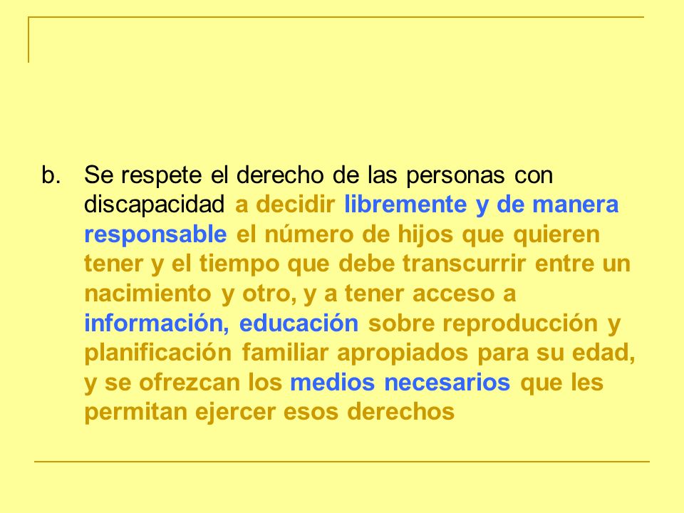 b. Se respete el derecho de las personas con discapacidad a decidir libremente y de manera responsable el número de hijos que quieren tener y el tiempo que debe transcurrir entre un nacimiento y otro, y a tener acceso a información, educación sobre reproducción y planificación familiar apropiados para su edad, y se ofrezcan los medios necesarios que les permitan ejercer esos derechos