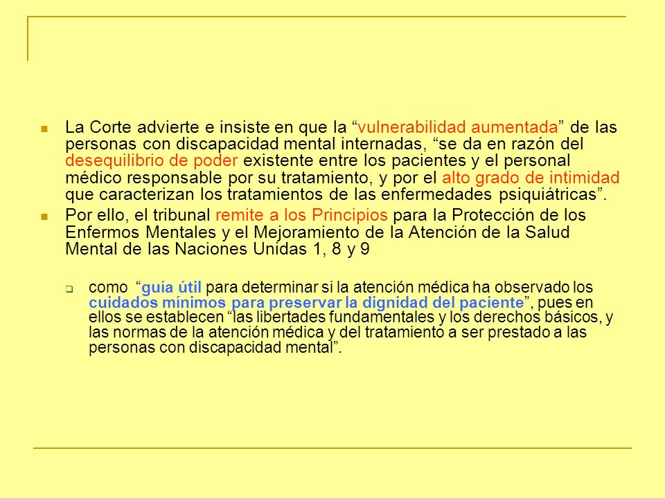 La Corte advierte e insiste en que la vulnerabilidad aumentada de las personas con discapacidad mental internadas, se da en razón del desequilibrio de poder existente entre los pacientes y el personal médico responsable por su tratamiento, y por el alto grado de intimidad que caracterizan los tratamientos de las enfermedades psiquiátricas .