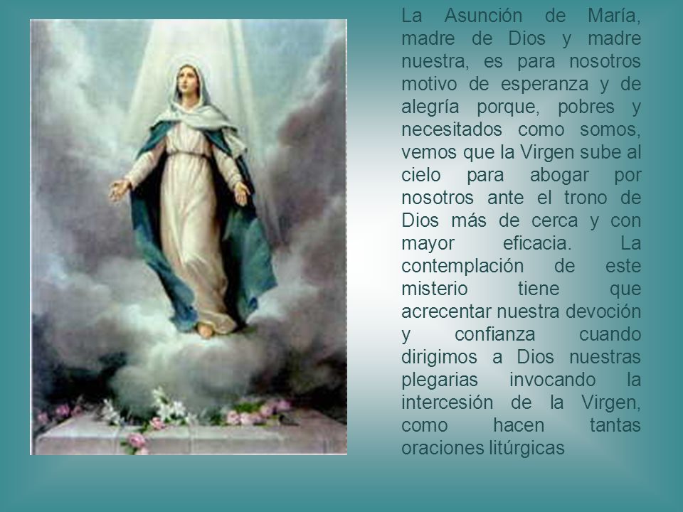 La Asunción de María, madre de Dios y madre nuestra, es para nosotros motivo de esperanza y de alegría porque, pobres y necesitados como somos, vemos que la Virgen sube al cielo para abogar por nosotros ante el trono de Dios más de cerca y con mayor eficacia.