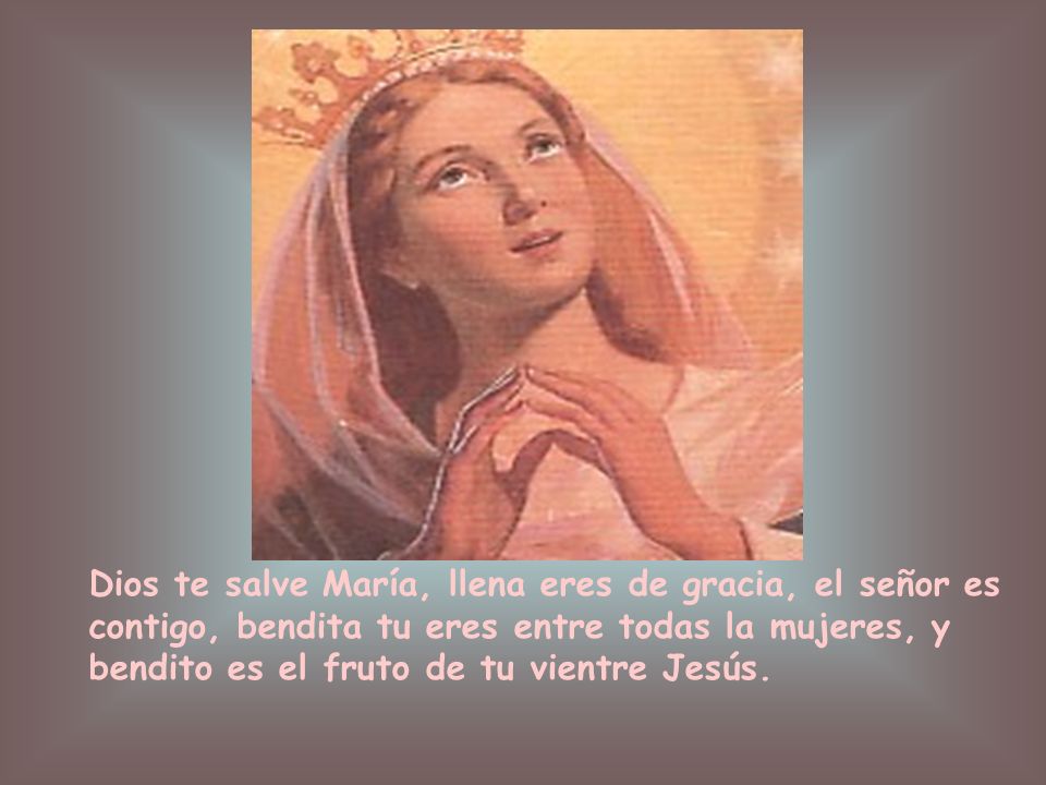 Dios te salve María, llena eres de gracia, el señor es contigo, bendita tu eres entre todas la mujeres, y bendito es el fruto de tu vientre Jesús.