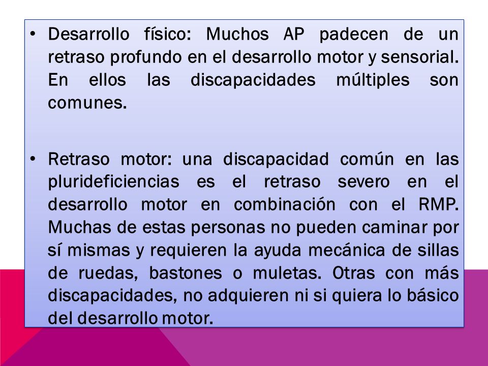 Desarrollo físico: Muchos AP padecen de un retraso profundo en el desarrollo motor y sensorial. En ellos las discapacidades múltiples son comunes.