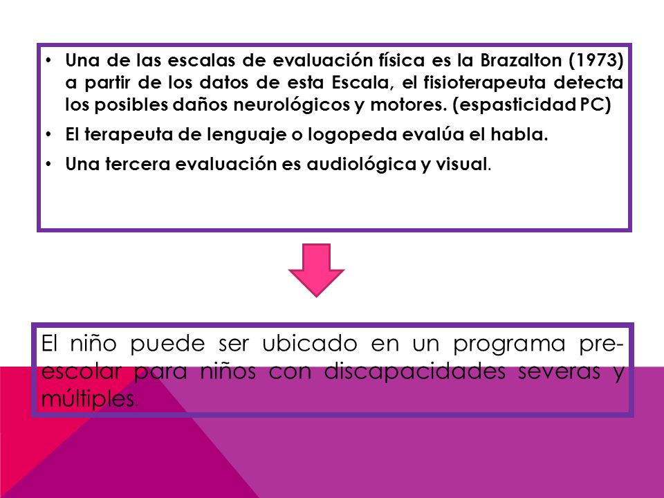Una de las escalas de evaluación física es la Brazalton (1973) a partir de los datos de esta Escala, el fisioterapeuta detecta los posibles daños neurológicos y motores. (espasticidad PC)
