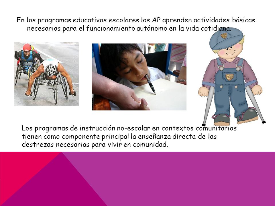 En los programas educativos escolares los AP aprenden actividades básicas necesarias para el funcionamiento autónomo en la vida cotidiana.