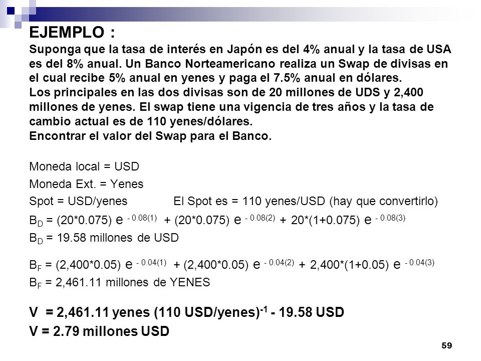 EJEMPLO : Suponga que la tasa de interés en Japón es del 4% anual y la tasa de USA es del 8% anual. Un Banco Norteamericano realiza un Swap de divisas en el cual recibe 5% anual en yenes y paga el 7.5% anual en dólares. Los principales en las dos divisas son de 20 millones de UDS y 2,400 millones de yenes. El swap tiene una vigencia de tres años y la tasa de cambio actual es de 110 yenes/dólares. Encontrar el valor del Swap para el Banco.
