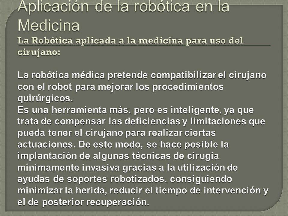 Aplicación de la robótica en la Medicina La Robótica aplicada a la medicina para uso del cirujano: La robótica médica pretende compatibilizar el cirujano con el robot para mejorar los procedimientos quirúrgicos.