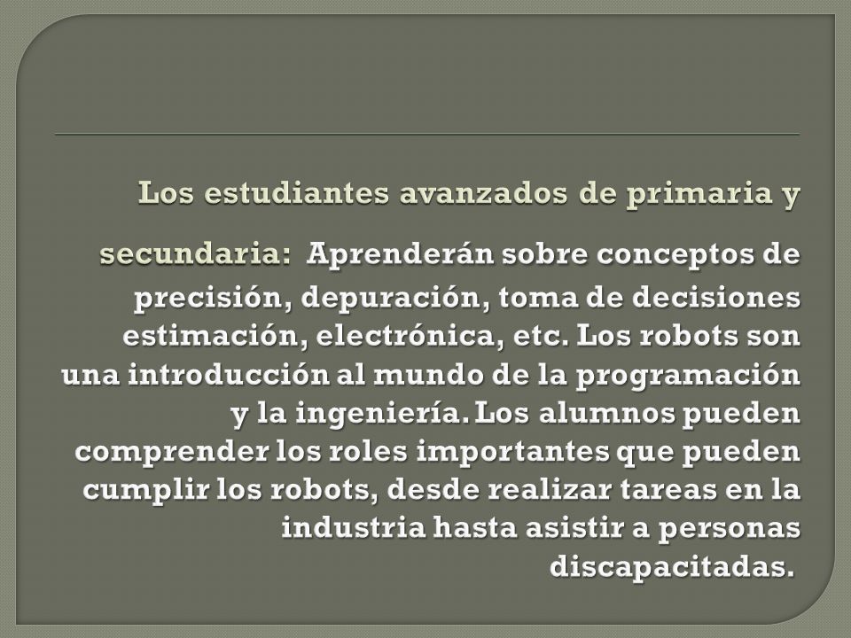Los estudiantes avanzados de primaria y secundaria: Aprenderán sobre conceptos de precisión, depuración, toma de decisiones estimación, electrónica, etc.
