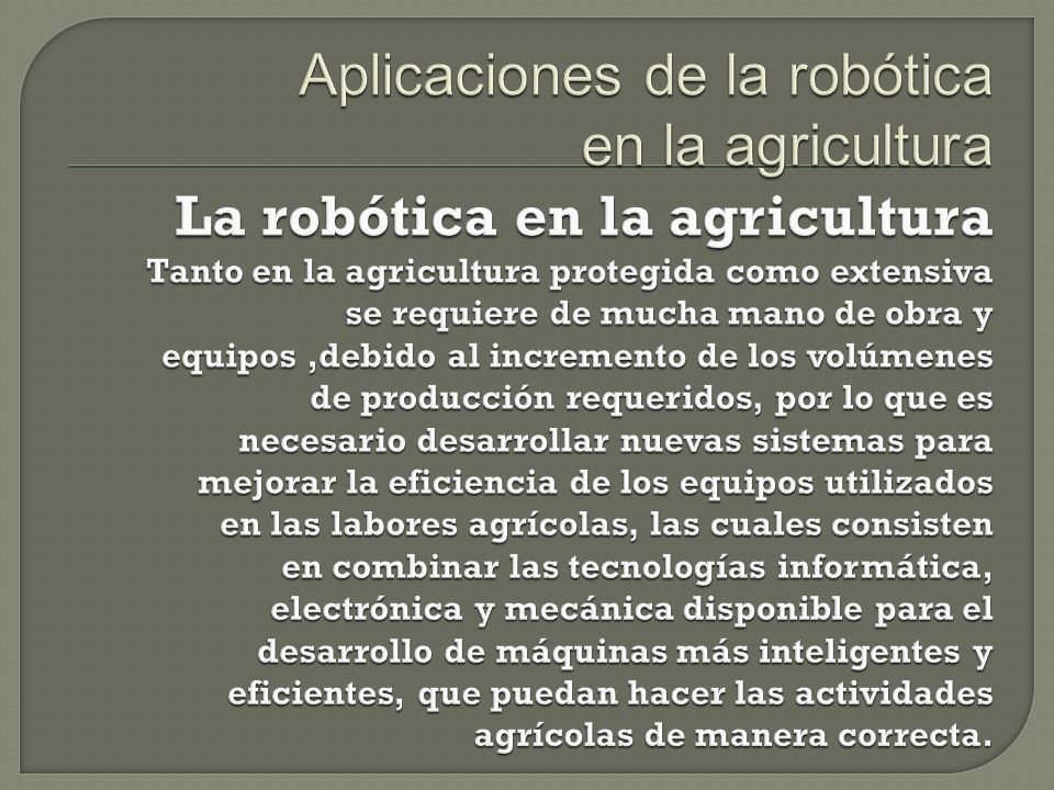 Aplicaciones de la robótica en la agricultura La robótica en la agricultura Tanto en la agricultura protegida como extensiva se requiere de mucha mano de obra y equipos ,debido al incremento de los volúmenes de producción requeridos, por lo que es necesario desarrollar nuevas sistemas para mejorar la eficiencia de los equipos utilizados en las labores agrícolas, las cuales consisten en combinar las tecnologías informática, electrónica y mecánica disponible para el desarrollo de máquinas más inteligentes y eficientes, que puedan hacer las actividades agrícolas de manera correcta.
