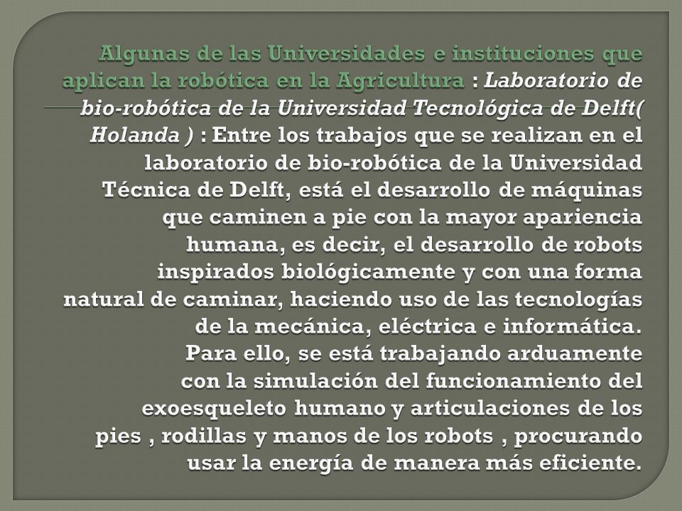Algunas de las Universidades e instituciones que aplican la robótica en la Agricultura : Laboratorio de bio-robótica de la Universidad Tecnológica de Delft( Holanda ) : Entre los trabajos que se realizan en el laboratorio de bio-robótica de la Universidad Técnica de Delft, está el desarrollo de máquinas que caminen a pie con la mayor apariencia humana, es decir, el desarrollo de robots inspirados biológicamente y con una forma natural de caminar, haciendo uso de las tecnologías de la mecánica, eléctrica e informática.