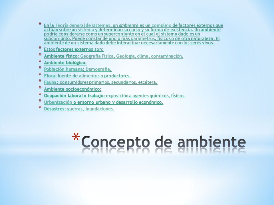 En la Teoría general de sistemas, un ambiente es un complejo de factores externos que actúan sobre un sistema y determinan su curso y su forma de existencia. Un ambiente podría considerarse como un superconjunto en el cual el sistema dado es un subconjunto. Puede constar de uno o más parámetros, físicos o de otra naturaleza. El ambiente de un sistema dado debe interactuar necesariamente con los seres vivos.
