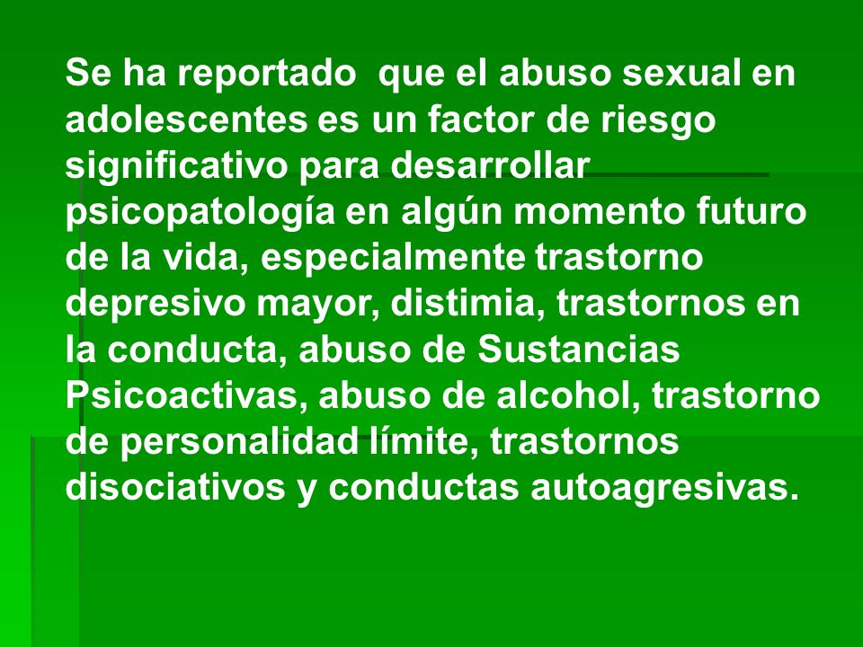 Se ha reportado que el abuso sexual en adolescentes es un factor de riesgo significativo para desarrollar psicopatología en algún momento futuro de la vida, especialmente trastorno depresivo mayor, distimia, trastornos en la conducta, abuso de Sustancias Psicoactivas, abuso de alcohol, trastorno de personalidad límite, trastornos disociativos y conductas autoagresivas.
