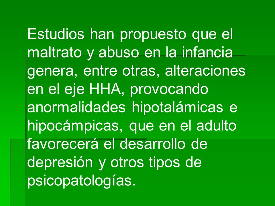 Estudios han propuesto que el maltrato y abuso en la infancia genera, entre otras, alteraciones en el eje HHA, provocando anormalidades hipotalámicas e hipocámpicas, que en el adulto favorecerá el desarrollo de depresión y otros tipos de psicopatologías.