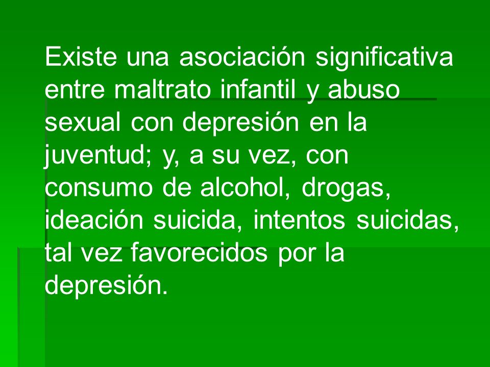 Existe una asociación significativa entre maltrato infantil y abuso sexual con depresión en la juventud; y, a su vez, con consumo de alcohol, drogas, ideación suicida, intentos suicidas, tal vez favorecidos por la depresión.