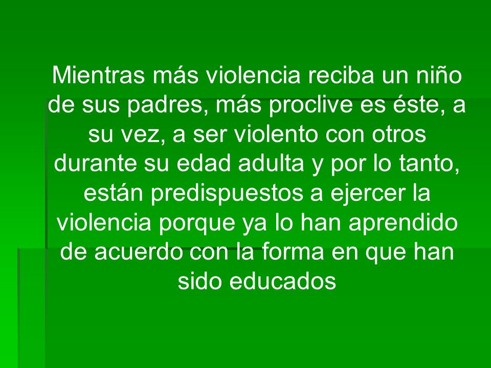 Mientras más violencia reciba un niño de sus padres, más proclive es éste, a su vez, a ser violento con otros durante su edad adulta y por lo tanto, están predispuestos a ejercer la violencia porque ya lo han aprendido de acuerdo con la forma en que han sido educados