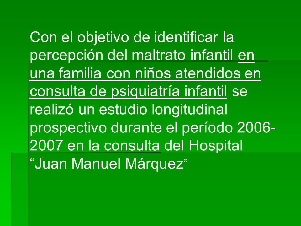 Con el objetivo de identificar la percepción del maltrato infantil en una familia con niños atendidos en consulta de psiquiatría infantil se realizó un estudio longitudinal prospectivo durante el período en la consulta del Hospital Juan Manuel Márquez