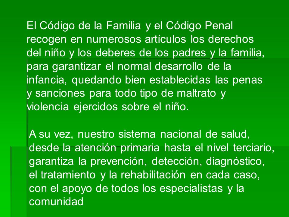 El Código de la Familia y el Código Penal recogen en numerosos artículos los derechos del niño y los deberes de los padres y la familia, para garantizar el normal desarrollo de la infancia, quedando bien establecidas las penas y sanciones para todo tipo de maltrato y violencia ejercidos sobre el niño.