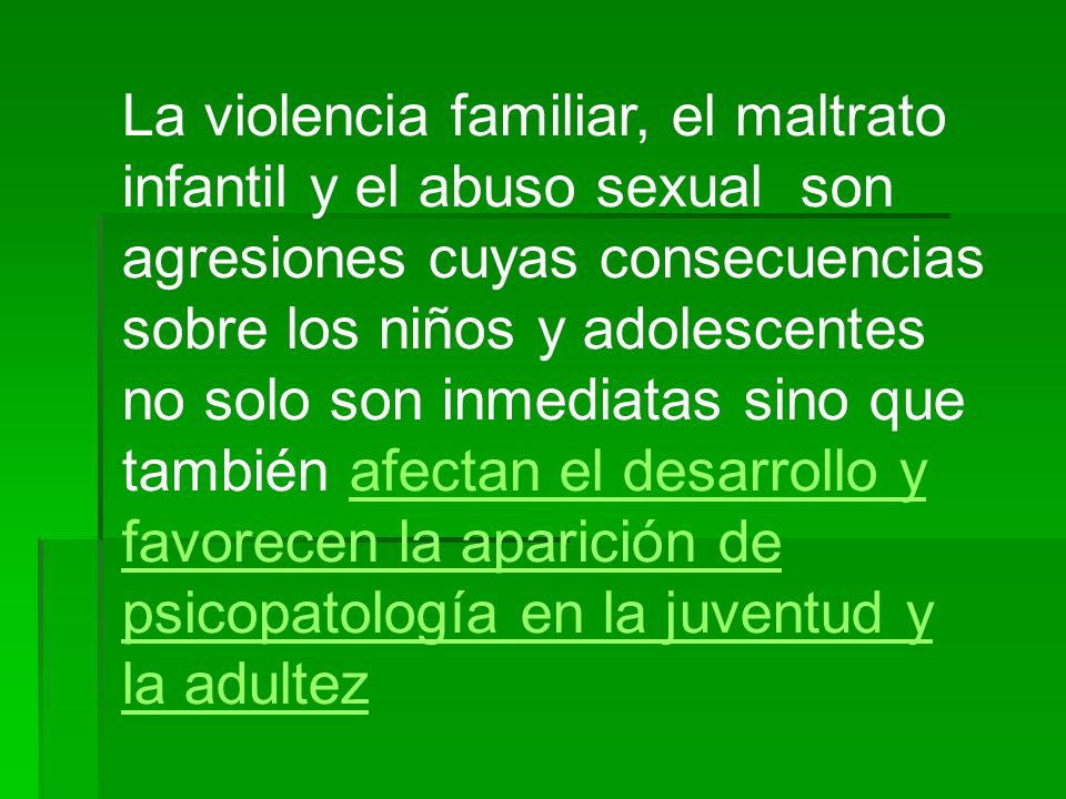 La violencia familiar, el maltrato infantil y el abuso sexual son agresiones cuyas consecuencias sobre los niños y adolescentes no solo son inmediatas sino que también afectan el desarrollo y favorecen la aparición de psicopatología en la juventud y la adultez