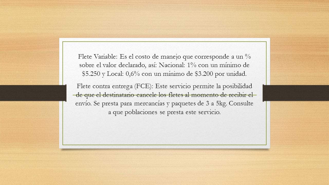 Flete Variable: Es el costo de manejo que corresponde a un % sobre el valor declarado, así: Nacional: 1% con un mínimo de $5.250 y Local: 0,6% con un mínimo de $3.200 por unidad.