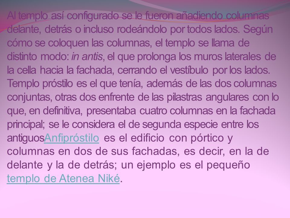 Al templo así configurado se le fueron añadiendo columnas delante, detrás o incluso rodeándolo por todos lados. Según cómo se coloquen las columnas, el templo se llama de distinto modo: in antis, el que prolonga los muros laterales de la cella hacia la fachada, cerrando el vestíbulo por los lados. Templo próstilo es el que tenía, además de las dos columnas conjuntas, otras dos enfrente de las pilastras angulares con lo que, en definitiva, presentaba cuatro columnas en la fachada principal; se le considera el de segunda especie entre los antiguosAnfipróstilo es el edificio con pórtico y columnas en dos de sus fachadas, es decir, en la de delante y la de detrás; un ejemplo es el pequeño templo de Atenea Niké.
