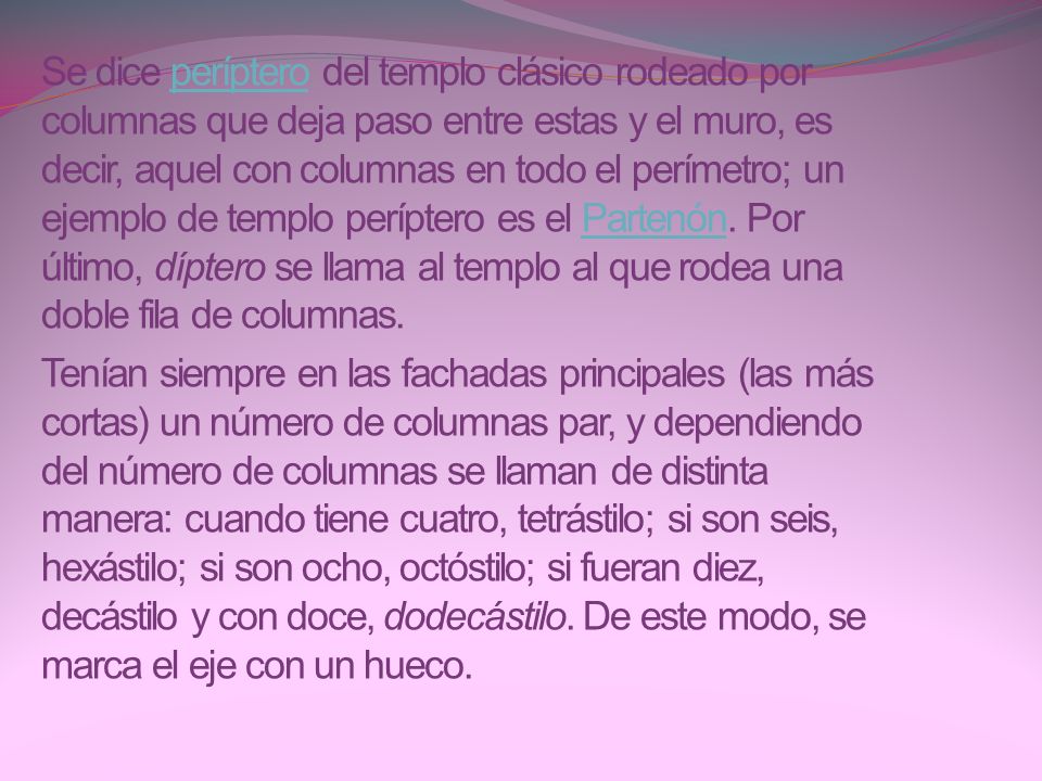 Se dice períptero del templo clásico rodeado por columnas que deja paso entre estas y el muro, es decir, aquel con columnas en todo el perímetro; un ejemplo de templo períptero es el Partenón. Por último, díptero se llama al templo al que rodea una doble fila de columnas.